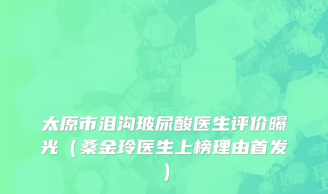 太原市泪沟玻尿酸医生评价曝光（桑金玲医生上榜理由首发）