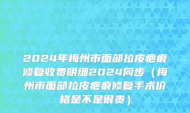 2024年梅州市面部拉皮疤痕修复收费明细2024同步（梅州市面部拉皮疤痕修复手术价格是不是很贵）
