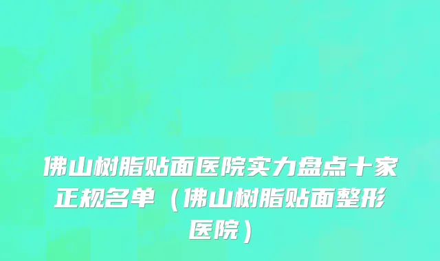 佛山树脂贴面医院实力盘点十家正规名单(佛山树脂贴面整形医院)