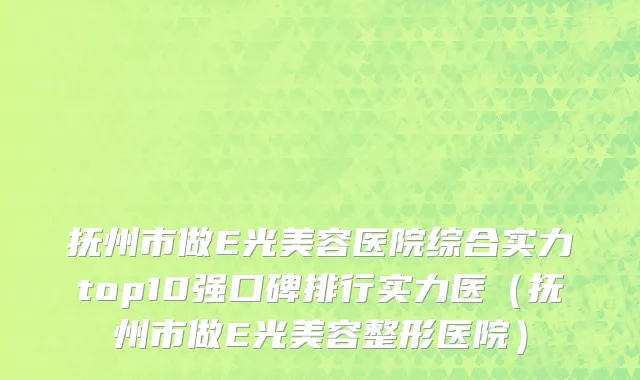 抚州市做E光美容医院综合实力top10强口碑排行实力医（抚州市做E光美容整形医院）