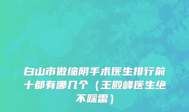 白山市做缩阴手术医生排行前十都有哪几个（王殿峰医生绝不踩雷）