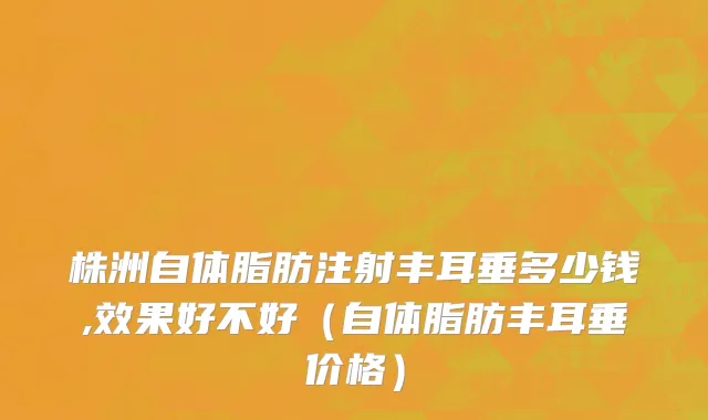 株洲自体脂肪注射丰耳垂多少钱,效果好不好（自体脂肪丰耳垂价格）