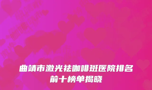曲靖市激光祛咖啡斑医院排名前十榜单揭晓
