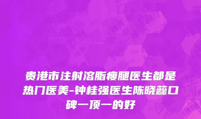 贵港市注射溶脂瘦腿医生都是热门医美-钟桂强医生陈晓蕊口碑一顶一的好