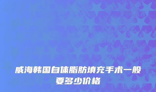 威海韩国自体脂肪填充手术一般要多少价格