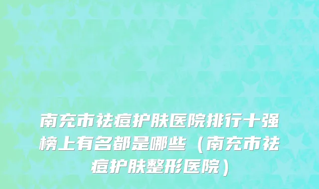 南充市祛痘护肤医院排行十强榜上有名都是哪些（南充市祛痘护肤整形医院）