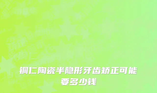 铜仁陶瓷半隐形牙齿矫正可能要多少钱