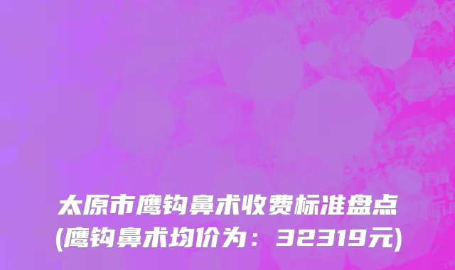 太原市鹰钩鼻术收费标准盘点(鹰钩鼻术均价为：32319元)