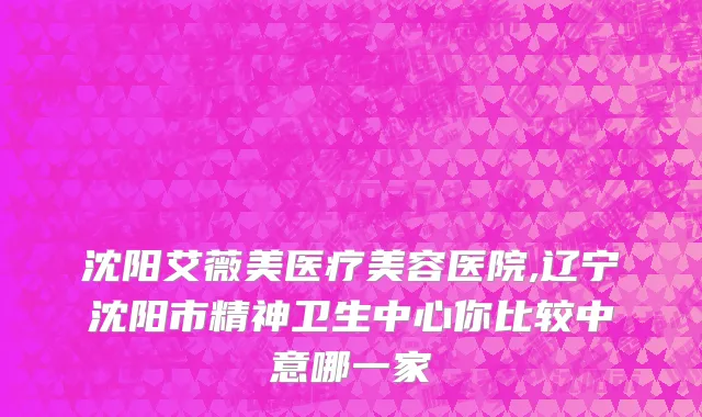沈阳艾薇美医疗美容医院,辽宁沈阳市精神卫生中心你比较中意哪一家