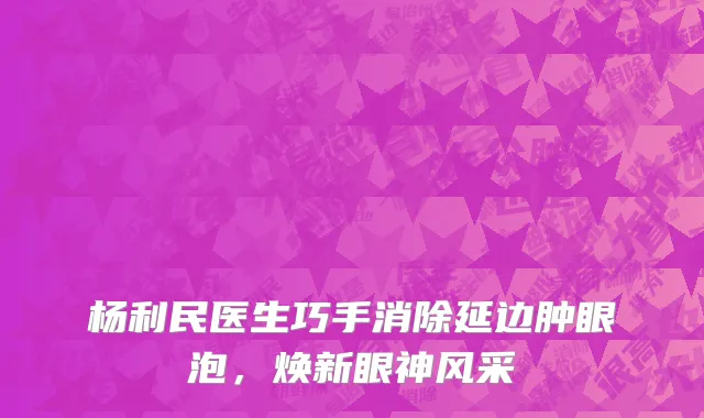 杨利民医生巧手消除延边肿眼泡,焕新眼神风采