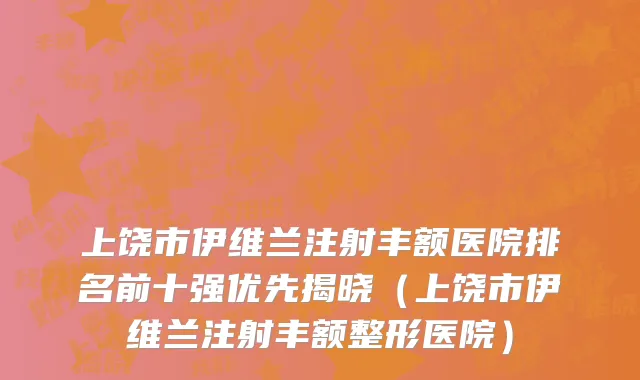 上饶市伊维兰注射丰额医院排名前十强优先揭晓（上饶市伊维兰注射丰额整形医院）