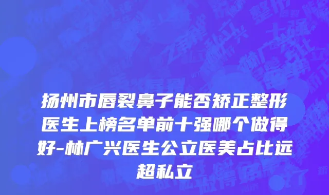 扬州市唇裂鼻子能否矫正整形医生上榜名单前十强哪个做得好-林广兴医生公立医美占比远超私立