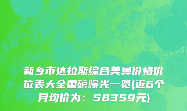 新乡市达拉斯综合美鼻价格价位表大全重磅曝光一览(近6个月均价为：58359元)