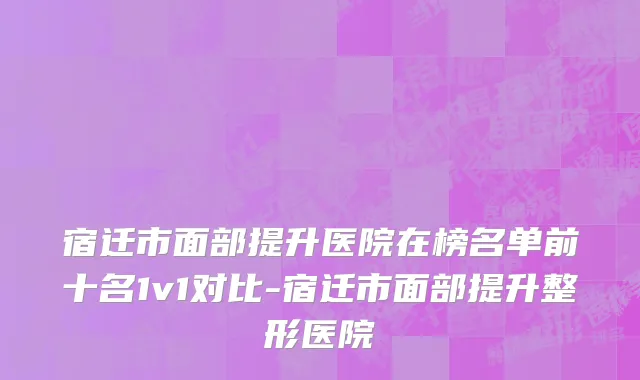 宿迁市面部提升医院在榜名单前十名1v1对比-宿迁市面部提升整形医院