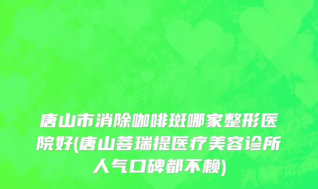 唐山市消除咖啡斑哪家整形医院好(唐山菩瑞提医疗美容诊所人气口碑都不赖)