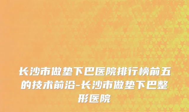 长沙市做垫下巴医院排行榜前五的技术前沿-长沙市做垫下巴整形医院