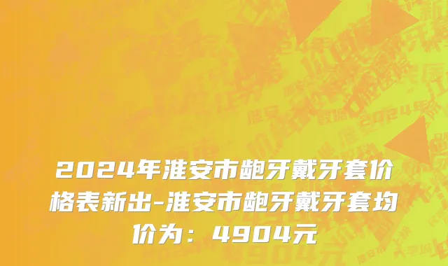 2024年淮安市龅牙戴牙套价格表新出-淮安市龅牙戴牙套均价为：4904元