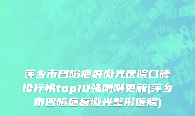 萍乡市凹陷疤痕激光医院口碑排行榜top10强刚刚更新(萍乡市凹陷疤痕激光整形医院)