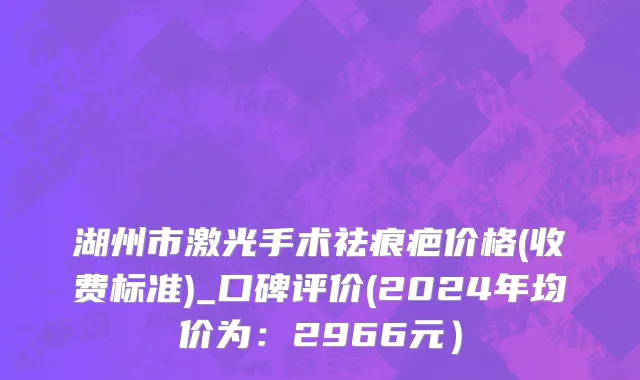 湖州市激光手术祛痕疤价格(收费标准)_口碑评价(2024年均价为：2966元）