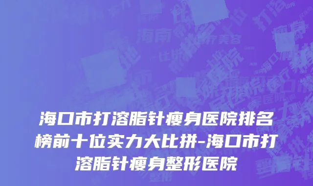 海口市打溶脂针瘦身医院排名榜前十位实力大比拼-海口市打溶脂针瘦身整形医院