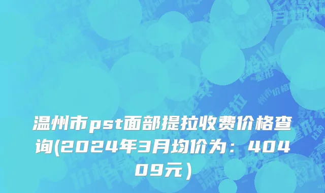 温州市pst面部提拉收费价格查询(2024年3月均价为：40409元）