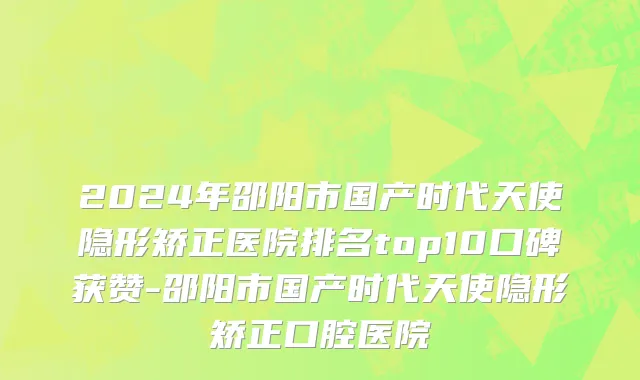 2024年邵阳市国产时代天使隐形矫正医院排名top10口碑获赞-邵阳市国产时代天使隐形矫正口腔医院