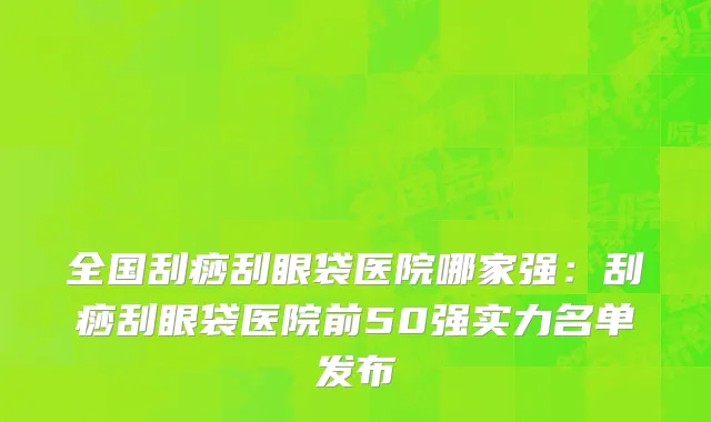 全国刮痧刮眼袋医院哪家强：刮痧刮眼袋医院前50强实力名单发布