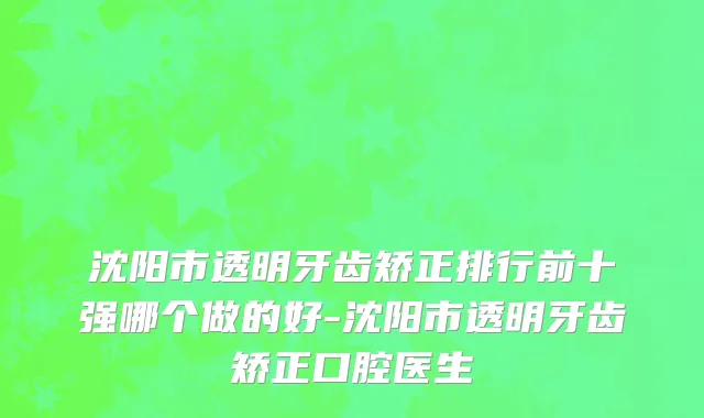 沈阳市透明牙齿矫正排行前十强哪个做的好-沈阳市透明牙齿矫正口腔医生