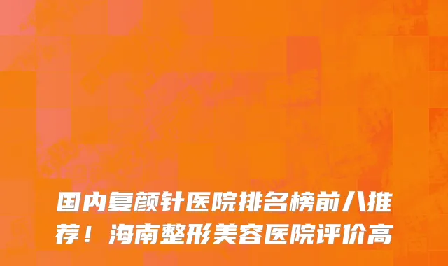 国内复颜针医院排名榜前八推荐!海南整形美容医院评价高