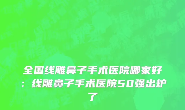 全国线雕鼻子手术医院哪家好：线雕鼻子手术医院50强出炉了