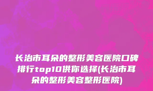 长治市耳朵的整形美容医院口碑排行top10供你选择(长治市耳朵的整形美容整形医院)