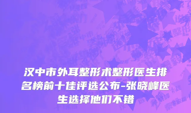 汉中市外耳整形术整形医生排名榜前十佳评选公布-张晓峰医生选择他们不错