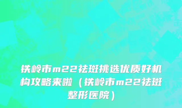 铁岭市m22祛斑挑选优质好机构攻略来啦（铁岭市m22祛斑整形医院）