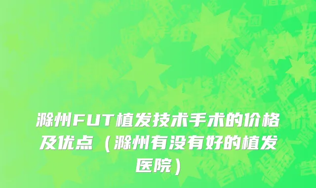 滁州FUT植发技术手术的价格及优点（滁州有没有好的植发医院）