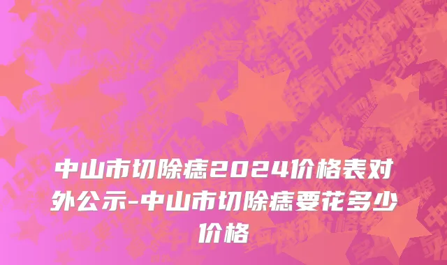 中山市切除痣2024价格表对外公示-中山市切除痣要花多少价格
