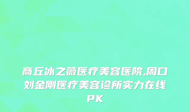 商丘冰之薇医疗美容医院,周口刘金刚医疗美容诊所实力在线PK