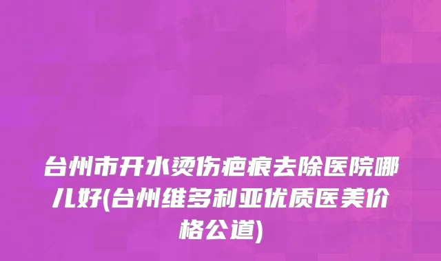 台州市开水烫伤疤痕去除医院哪儿好(台州维多利亚优质医美价格公道)