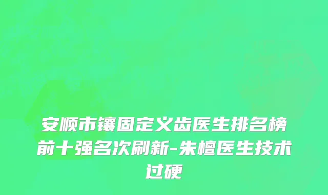安顺市镶固定义齿医生排名榜前十强名次刷新-朱檀医生技术过硬