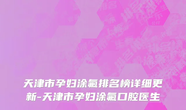 天津市孕妇涂氟排名榜详细更新-天津市孕妇涂氟口腔医生