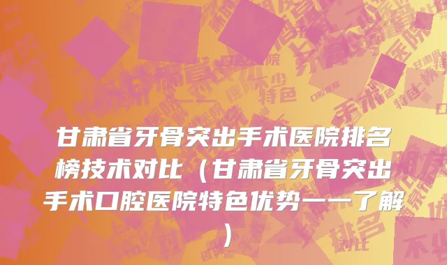 甘肃省牙骨突出手术医院排名榜技术对比（甘肃省牙骨突出手术口腔医院特色优势一一了解）