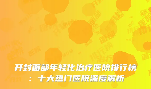 开封面部年轻化治疗医院排行榜：十大热门医院深度解析