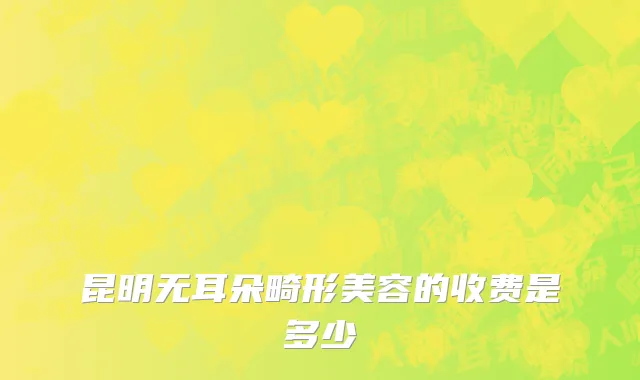 昆明无耳朵畸形美容的收费是多少