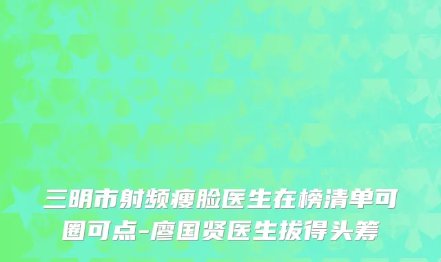 三明市射频瘦脸医生在榜清单可圈可点-廖国贤医生拔得头筹