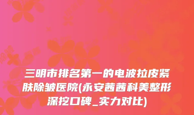 三明市排名第一的电波拉皮紧肤除皱医院(永安茜茜科美整形深挖口碑_实力对比)