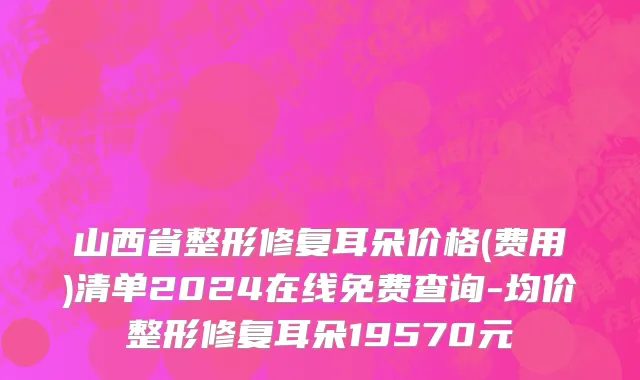 山西省整形修复耳朵价格(费用)清单2024在线免费查询-均价整形修复耳朵19570元