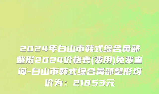 2024年白山市韩式综合鼻部整形2024价格表(费用)免费查询-白山市韩式综合鼻部整形均价为：21853元