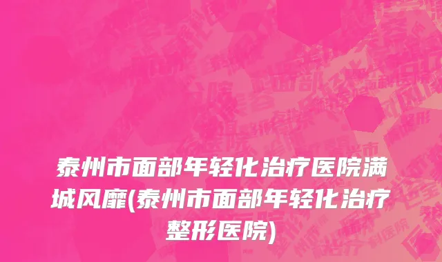 泰州市面部年轻化治疗医院满城风靡(泰州市面部年轻化治疗整形医院)