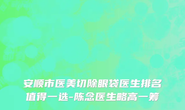 安顺市医美切除眼袋医生排名值得一选-陈念医生略高一筹