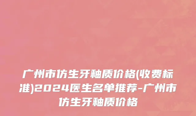 广州市仿生牙釉质价格(收费标准)2024医生名单推荐-广州市仿生牙釉质价格