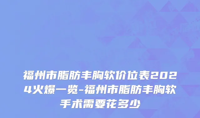 福州市脂肪丰胸软价位表2024火爆一览-福州市脂肪丰胸软手术需要花多少